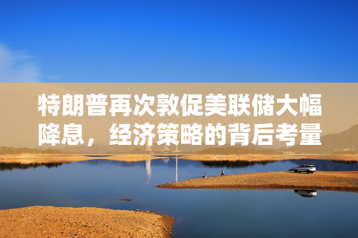 特朗普再次敦促美联储大幅降息，经济策略的背后考量