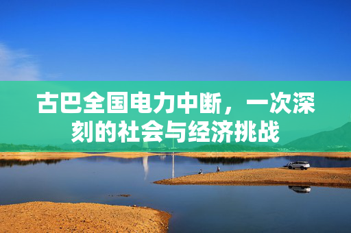 古巴全国电力中断，一次深刻的社会与经济挑战
