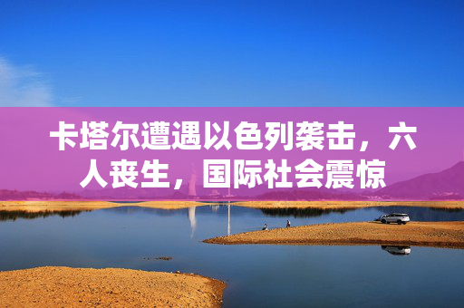 卡塔尔遭遇以色列袭击，六人丧生，国际社会震惊