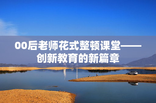 00后老师花式整顿课堂——创新教育的新篇章