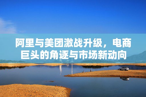 阿里与美团激战升级，电商巨头的角逐与市场新动向