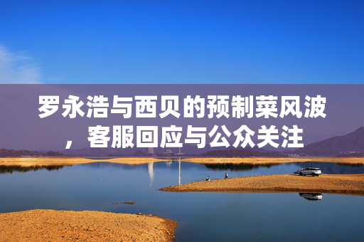 罗永浩与西贝的预制菜风波，客服回应与公众关注