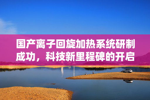 国产离子回旋加热系统研制成功，科技新里程碑的开启