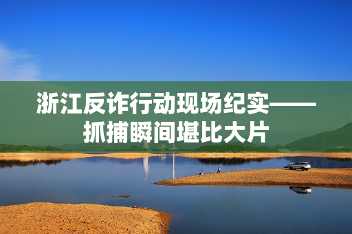 浙江反诈行动现场纪实——抓捕瞬间堪比大片