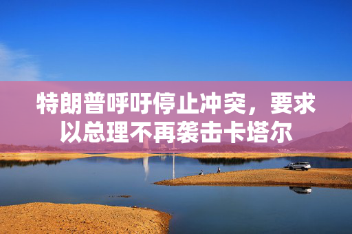 特朗普呼吁停止冲突，要求以总理不再袭击卡塔尔