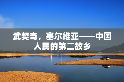 武契奇，塞尔维亚——中国人民的第二故乡