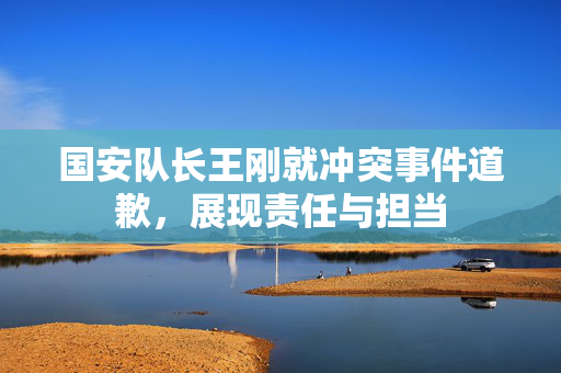 国安队长王刚就冲突事件道歉，展现责任与担当