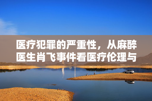 医疗犯罪的严重性，从麻醉医生肖飞事件看医疗伦理与责任
