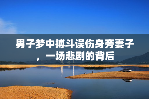 男子梦中搏斗误伤身旁妻子，一场悲剧的背后