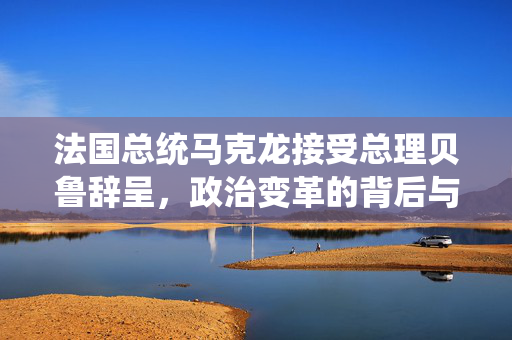 法国总统马克龙接受总理贝鲁辞呈，政治变革的背后与未来展望