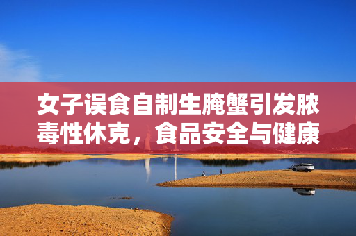 女子误食自制生腌蟹引发脓毒性休克，食品安全与健康饮食的重要性