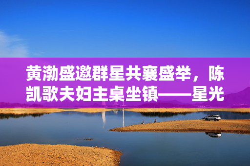 黄渤盛邀群星共襄盛举，陈凯歌夫妇主桌坐镇——星光璀璨的盛宴