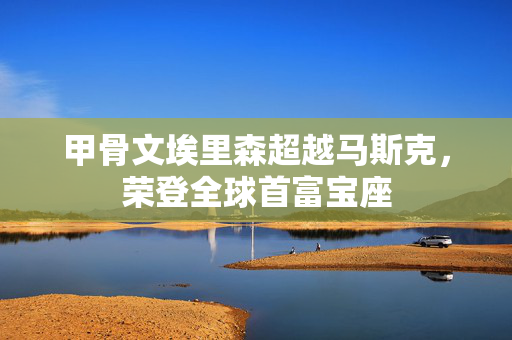 甲骨文埃里森超越马斯克，荣登全球首富宝座