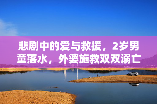 悲剧中的爱与救援，2岁男童落水，外婆施救双双溺亡