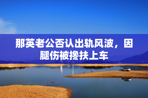 那英老公否认出轨风波，因腿伤被搀扶上车