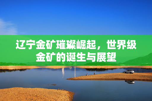辽宁金矿璀璨崛起，世界级金矿的诞生与展望