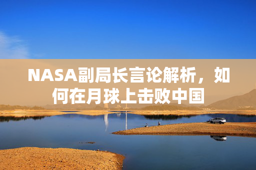 NASA副局长言论解析，如何在月球上击败中国
