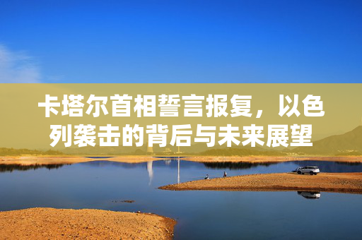 卡塔尔首相誓言报复，以色列袭击的背后与未来展望