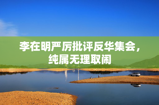 李在明严厉批评反华集会，纯属无理取闹
