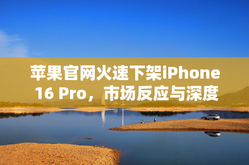 苹果官网火速下架iPhone 16 Pro，市场反应与深度解析