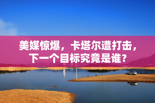 美媒惊爆，卡塔尔遭打击，下一个目标究竟是谁？