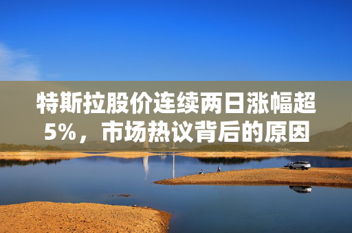 特斯拉股价连续两日涨幅超5%，市场热议背后的原因与展望