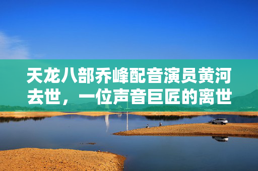 天龙八部乔峰配音演员黄河去世，一位声音巨匠的离世