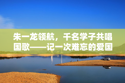 朱一龙领航，千名学子共唱国歌——记一次难忘的爱国教育活动