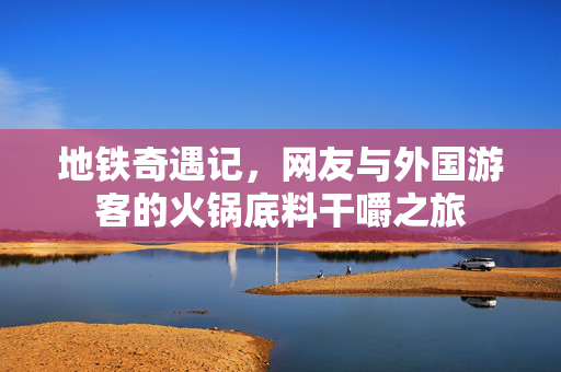 地铁奇遇记，网友与外国游客的火锅底料干嚼之旅