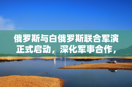 俄罗斯与白俄罗斯联合军演正式启动，深化军事合作，提升联合作战能力