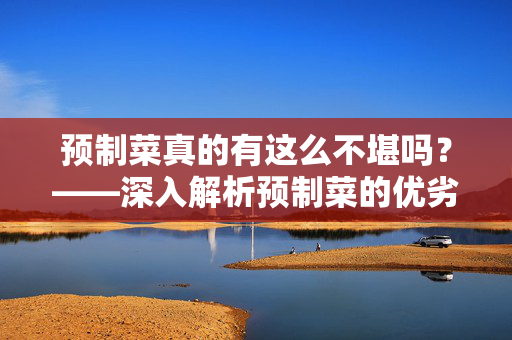 预制菜真的有这么不堪吗？——深入解析预制菜的优劣与现实应用