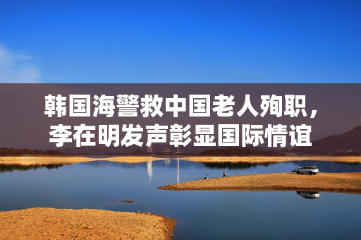 韩国海警救中国老人殉职，李在明发声彰显国际情谊