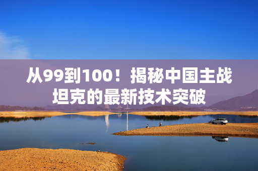 从99到100！揭秘中国主战坦克的最新技术突破
