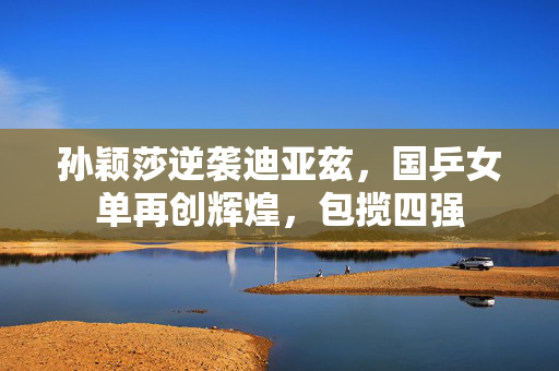 孙颖莎逆袭迪亚兹，国乒女单再创辉煌，包揽四强