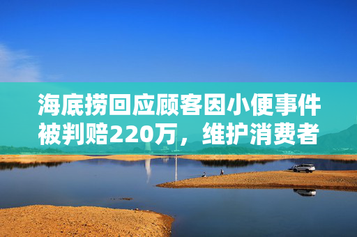海底捞回应顾客因小便事件被判赔220万，维护消费者权益与商业尊严的双重举措