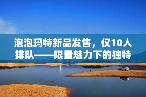 泡泡玛特新品发售，仅10人排队——限量魅力下的独特现象