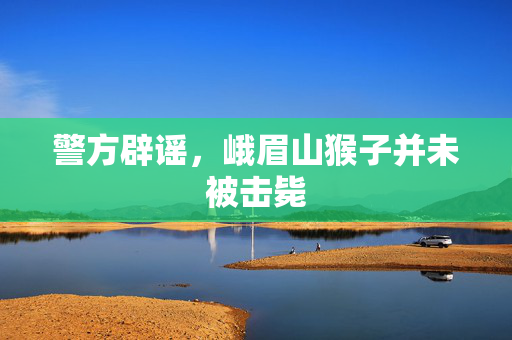 警方辟谣，峨眉山猴子并未被击毙
