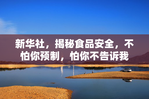 新华社，揭秘食品安全，不怕你预制，怕你不告诉我