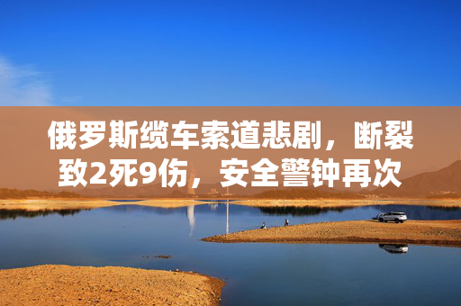 俄罗斯缆车索道悲剧，断裂致2死9伤，安全警钟再次敲响