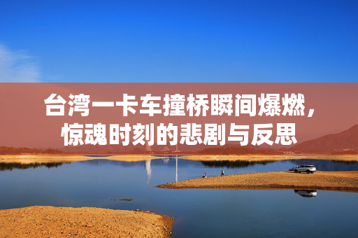 台湾一卡车撞桥瞬间爆燃，惊魂时刻的悲剧与反思