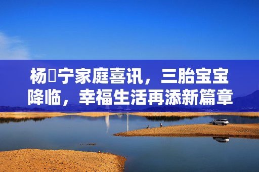 杨祐宁家庭喜讯，三胎宝宝降临，幸福生活再添新篇章