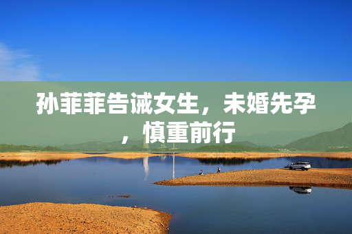 孙菲菲告诫女生，未婚先孕，慎重前行