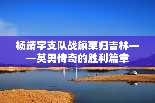 杨靖宇支队战旗荣归吉林——英勇传奇的胜利篇章