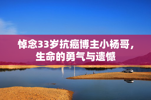悼念33岁抗癌博主小杨哥，生命的勇气与遗憾