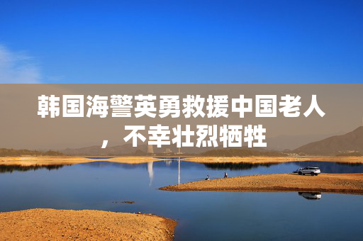 韩国海警英勇救援中国老人，不幸壮烈牺牲