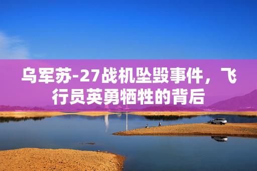 乌军苏-27战机坠毁事件，飞行员英勇牺牲的背后