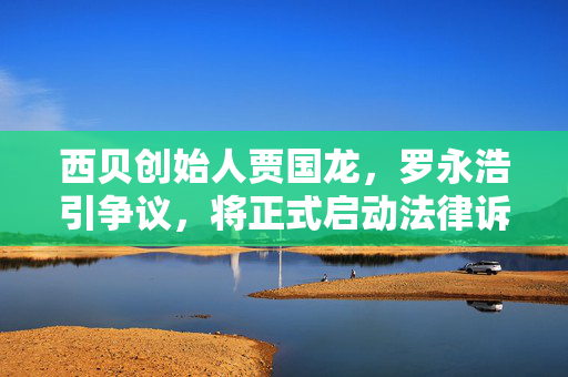 西贝创始人贾国龙，罗永浩引争议，将正式启动法律诉讼