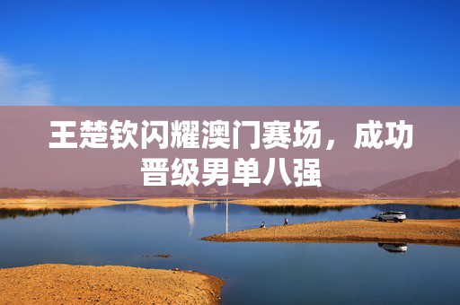 王楚钦闪耀澳门赛场，成功晋级男单八强