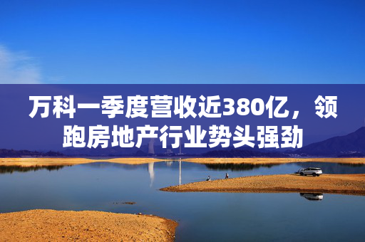 万科一季度营收近380亿，领跑房地产行业势头强劲