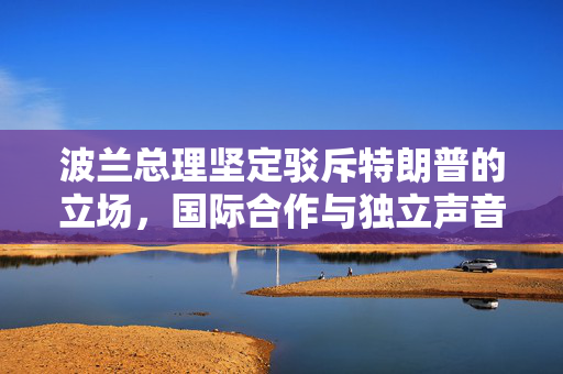 波兰总理坚定驳斥特朗普的立场，国际合作与独立声音的胜利